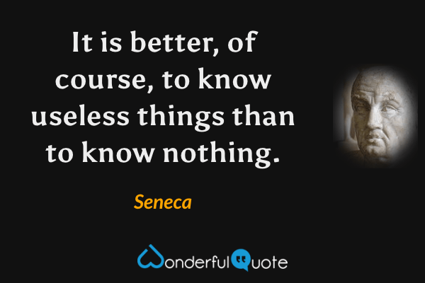 It is better, of course, to know useless things than to know nothing. - Seneca quote.
