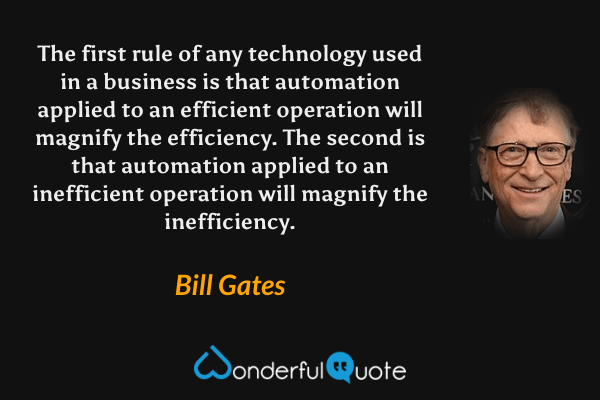 The first rule of any technology used in a business is that automation applied to an efficient operation will magnify the efficiency. The second is that automation applied to an inefficient operation will magnify the inefficiency. - Bill Gates quote.