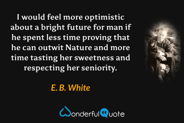I would feel more optimistic about a bright future for man if he spent less time proving that he can outwit Nature and more time tasting her sweetness and respecting her seniority. - E. B. White quote.