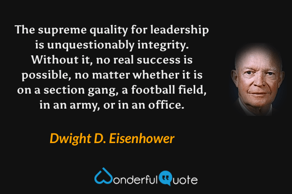The supreme quality for leadership is unquestionably integrity. Without it, no real success is possible, no matter whether it is on a section gang, a football field, in an army, or in an office. - Dwight D. Eisenhower quote.