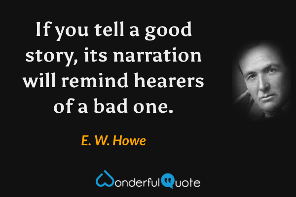 If you tell a good story, its narration will remind hearers of a bad one. - E. W. Howe quote.