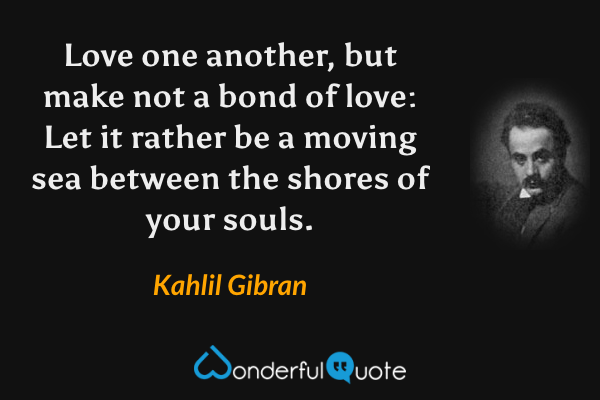 Love one another, but make not a bond of love: Let it rather be a moving sea between the shores of your souls. - Kahlil Gibran quote.
