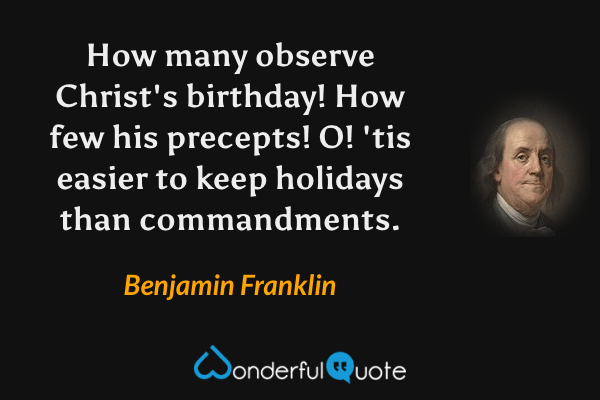 How many observe Christ's birthday! How few his precepts! O! 'tis easier to keep holidays than commandments. - Benjamin Franklin quote.