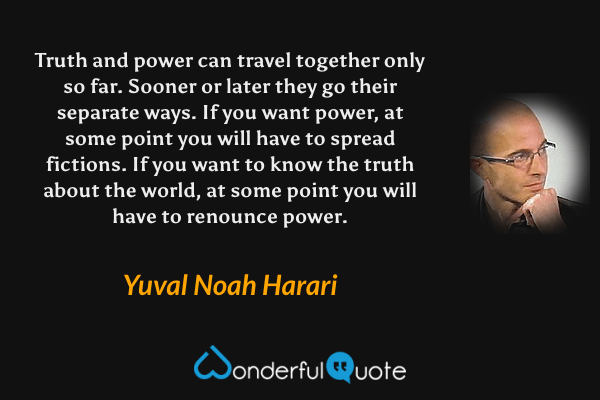 Truth and power can travel together only so far. Sooner or later they go their separate ways. If you want power, at some point you will have to spread fictions. If you want to know the truth about the world, at some point you will have to renounce power. - Yuval Noah Harari quote.