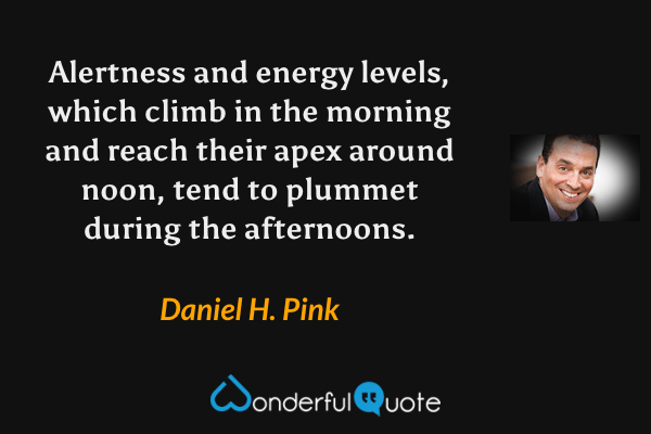 Alertness and energy levels, which climb in the morning and reach their apex around noon, tend to plummet during the afternoons. - Daniel H. Pink quote.