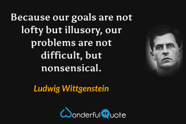 Because our goals are not lofty but illusory, our problems are not difficult, but nonsensical. - Ludwig Wittgenstein quote.