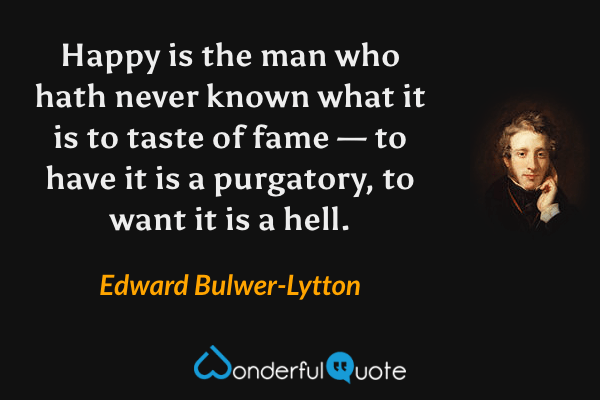 Happy is the man who hath never known what it is to taste of fame — to have it is a purgatory, to want it is a hell. - Edward Bulwer-Lytton quote.