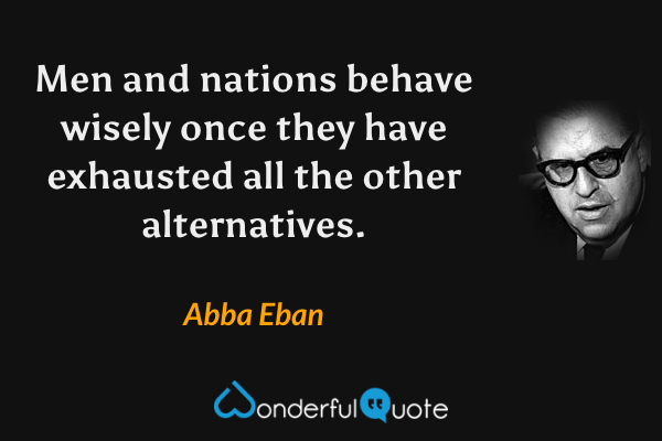 Men and nations behave wisely once they have exhausted all the other alternatives. - Abba Eban quote.