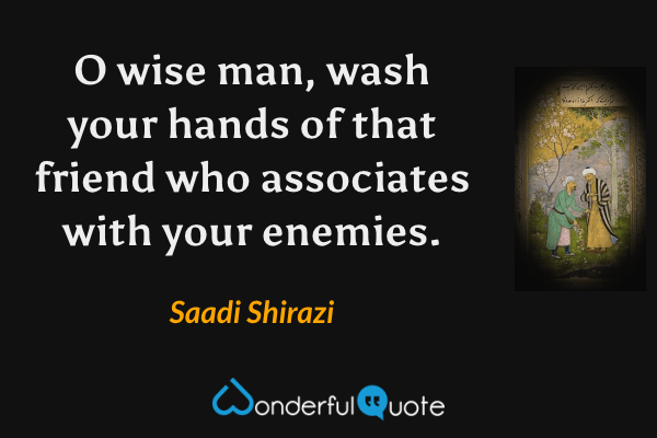 O wise man, wash your hands of that friend who associates with your enemies. - Saadi Shirazi quote.