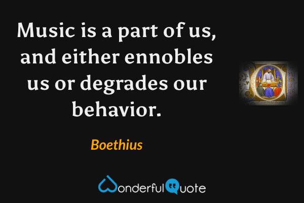 Music is a part of us, and either ennobles us or degrades our behavior. - Boethius quote.