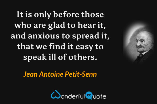 It is only before those who are glad to hear it, and anxious to spread it, that we find it easy to speak ill of others. - Jean Antoine Petit-Senn quote.