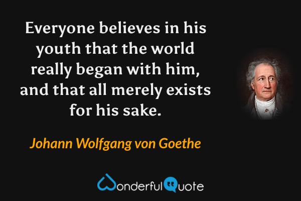 Everyone believes in his youth that the world really began with him, and that all merely exists for his sake. - Johann Wolfgang von Goethe quote.