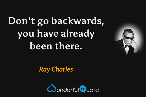 Don't go backwards, you have already been there. - Ray Charles quote.