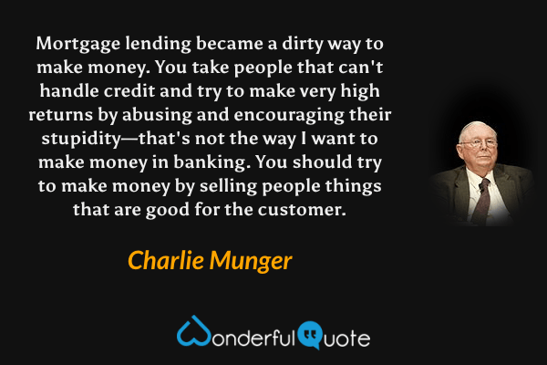 Mortgage lending became a dirty way to make money. You take people that can't handle credit and try to make very high returns by abusing and encouraging their stupidity—that's not the way I want to make money in banking. You should try to make money by selling people things that are good for the customer. - Charlie Munger quote.