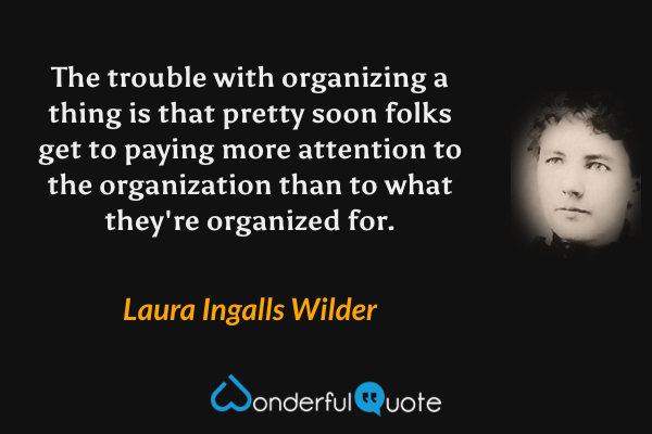 The trouble with organizing a thing is that pretty soon folks get to paying more attention to the organization than to what they're organized for. - Laura Ingalls Wilder quote.