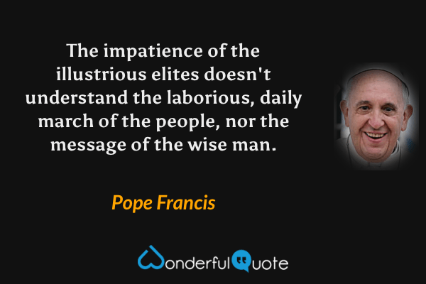 The impatience of the illustrious elites doesn't understand the laborious, daily march of the people, nor the message of the wise man. - Pope Francis quote.