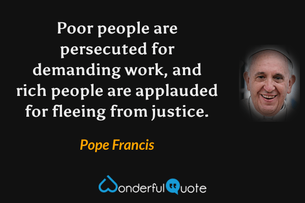 Poor people are persecuted for demanding work, and rich people are applauded for fleeing from justice. - Pope Francis quote.