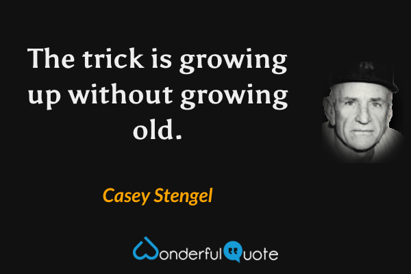 The trick is growing up without growing old. - Casey Stengel quote.