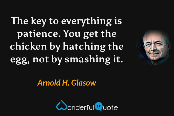 The key to everything is patience. You get the chicken by hatching the egg, not by smashing it. - Arnold H. Glasow quote.