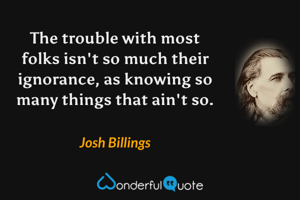 The trouble with most folks isn't so much their ignorance, as knowing so many things that ain't so. - Josh Billings quote.