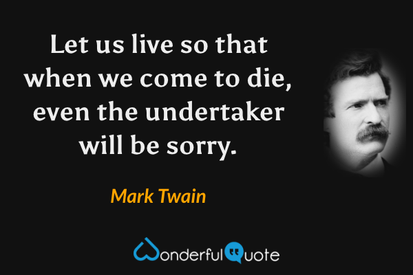 Let us live so that when we come to die, even the undertaker will be sorry. - Mark Twain quote.
