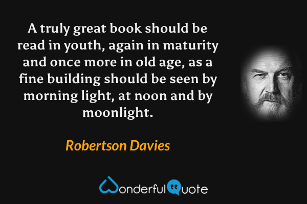 A truly great book should be read in youth, again in maturity and once more in old age, as a fine building should be seen by morning light, at noon and by moonlight. - Robertson Davies quote.