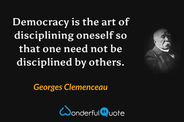 Democracy is the art of disciplining oneself so that one need not be disciplined by others. - Georges Clemenceau quote.
