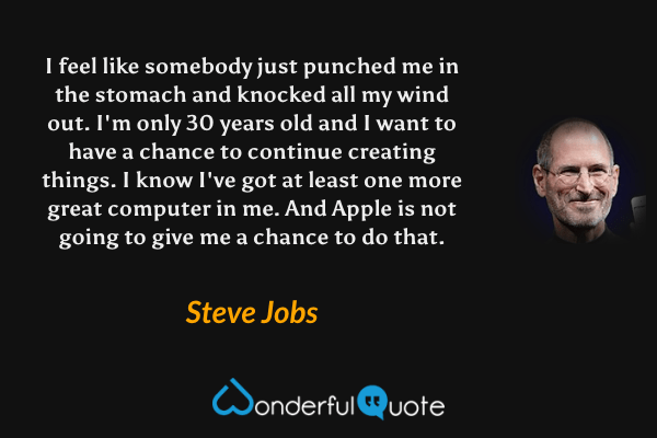 I feel like somebody just punched me in the stomach and knocked all my wind out. I'm only 30 years old and I want to have a chance to continue creating things. I know I've got at least one more great computer in me. And Apple is not going to give me a chance to do that. - Steve Jobs quote.