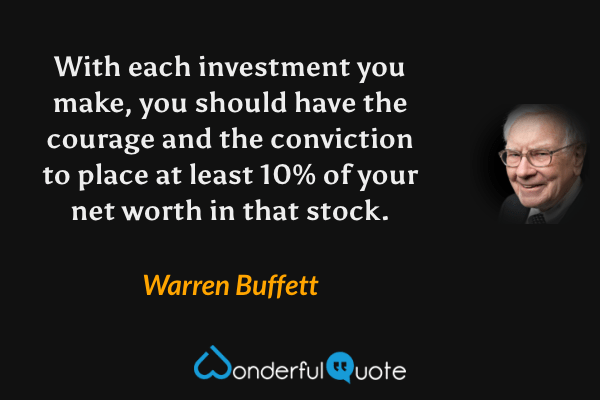 With each investment you make, you should have the courage and the conviction to place at least 10% of your net worth in that stock. - Warren Buffett quote.