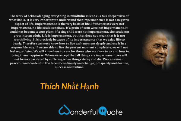 The work of acknowledging everything in mindfulness leads us to a deeper view of what life is. It is very important to understand that impermanence is not a negative aspect of life. Impermanence is the very basis of life. If what exists were not impermanent, no life could continue. If a grain of corn were not impermanent, it could not become a corn plant. If a tiny child were not impermanent, she could not grow into an adult. Life is impermanent, but that does not mean that it is not worth living. It is precisely because of its impermanence that we value life so dearly. Therefore we must know how to live each moment deeply and use it in a responsible way. If we are able to live the present moment completely, we will not feel regret later. We will know how to care for those who are close to us and how to bring them happiness. When we accept that all things are impermanent, we will not be incapacitated by suffering when things decay and die. We can remain peaceful and content in the face of continuity and change, prosperity and decline, success and failure. - Thích Nhất Hạnh quote.