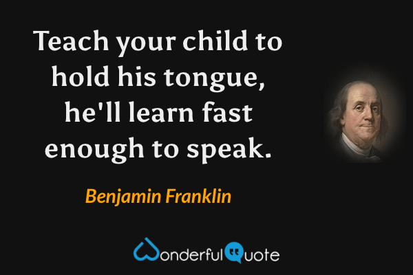 Teach your child to hold his tongue, he'll learn fast enough to speak. - Benjamin Franklin quote.