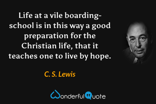 Life at a vile boarding-school is in this way a good preparation for the Christian life, that it teaches one to live by hope. - C. S. Lewis quote.