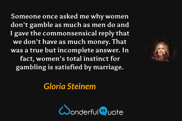Someone once asked me why women don't gamble as much as men do and I gave the commonsensical reply that we don't have as much money. That was a true but incomplete answer. In fact, women's total instinct for gambling is satisfied by marriage. - Gloria Steinem quote.