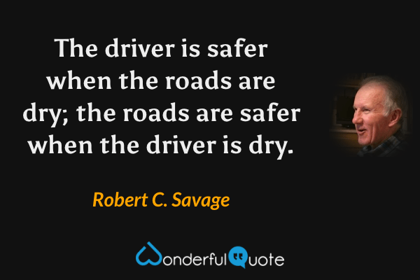 The driver is safer when the roads are dry; the roads are safer when the driver is dry. - Robert C. Savage quote.