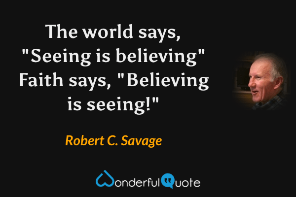 The world says, "Seeing is believing" Faith says, "Believing is seeing!" - Robert C. Savage quote.