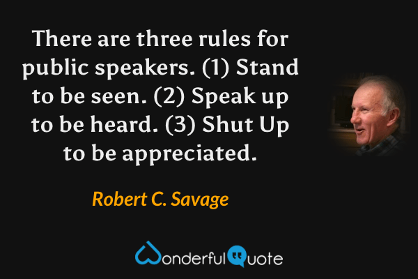 There are three rules for public speakers. (1) Stand to be seen. (2) Speak up to be heard. (3) Shut Up to be appreciated. - Robert C. Savage quote.