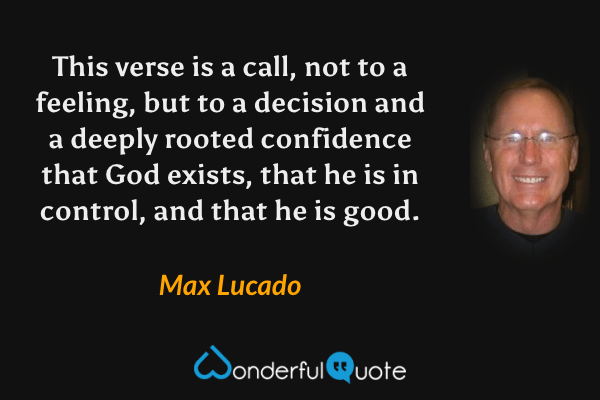 This verse is a call, not to a feeling, but to a decision and a deeply rooted confidence that God exists, that he is in control, and that he is good. - Max Lucado quote.