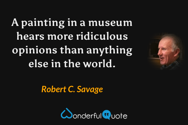 A painting in a museum hears more ridiculous opinions than anything else in the world. - Robert C. Savage quote.