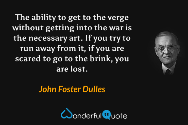 The ability to get to the verge without getting into the war is the necessary art. If you try to run away from it, if you are scared to go to the brink, you are lost. - John Foster Dulles quote.