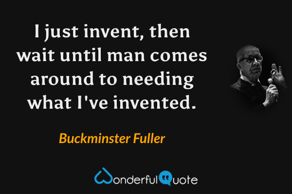 I just invent, then wait until man comes around to needing what I've invented. - Buckminster Fuller quote.