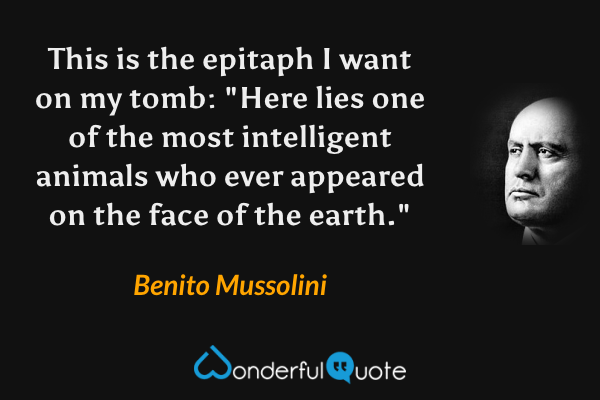This is the epitaph I want on my tomb: "Here lies one of the most intelligent animals who ever appeared on the face of the earth." - Benito Mussolini quote.