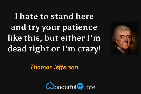I hate to stand here and try your patience like this, but either I'm dead right or I'm crazy! - Thomas Jefferson quote.