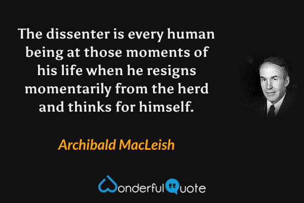 The dissenter is every human being at those moments of his life when he resigns momentarily from the herd and thinks for himself. - Archibald MacLeish quote.