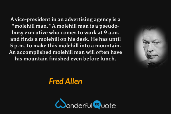 A vice-president in an advertising agency is a "molehill man." A molehill man is a pseudo-busy executive who comes to work at 9 a.m. and finds a molehill on his desk. He has until 5 p.m. to make this molehill into a mountain. An accomplished molehill man will often have his mountain finished even before lunch. - Fred Allen quote.