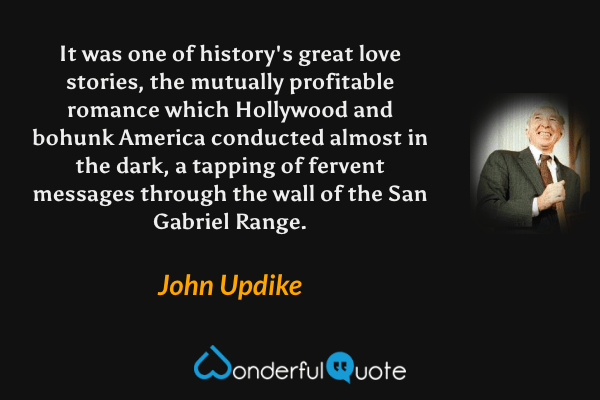 It was one of history's great love stories, the mutually profitable romance which Hollywood and bohunk America conducted almost in the dark, a tapping of fervent messages through the wall of the San Gabriel Range. - John Updike quote.