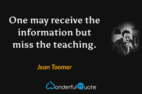 One may receive the information but miss the teaching. - Jean Toomer quote.