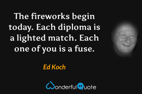 The fireworks begin today. Each diploma is a lighted match. Each one of you is a fuse. - Ed Koch quote.