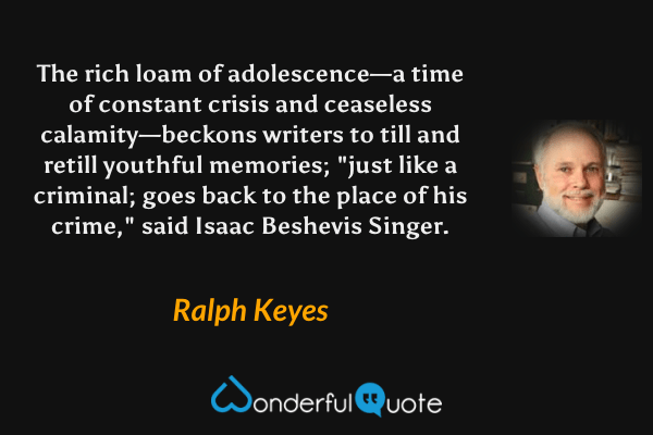 The rich loam of adolescence—a time of constant crisis and ceaseless calamity—beckons writers to till and retill youthful memories; "just like a criminal; goes back to the place of his crime," said Isaac Beshevis Singer. - Ralph Keyes quote.