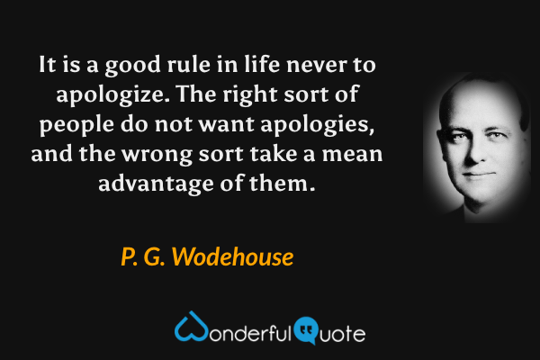 It is a good rule in life never to apologize.  The right sort of people do not want apologies, and the wrong sort take a mean advantage of them. - P. G. Wodehouse quote.