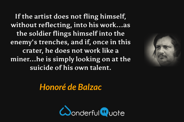 If the artist does not fling himself, without reflecting, into his work...as the soldier flings himself into the enemy's trenches, and if, once in this crater, he does not work like a miner...he is simply looking on at the suicide of his own talent. - Honoré de Balzac quote.